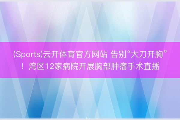 (Sports)云开体育官方网站 告别“大刀开胸”！湾区12家病院开展胸部肿瘤手术直播