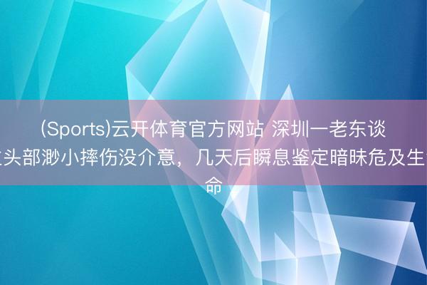 (Sports)云开体育官方网站 深圳一老东谈主头部渺小摔伤没介意，几天后瞬息鉴定暗昧危及生命