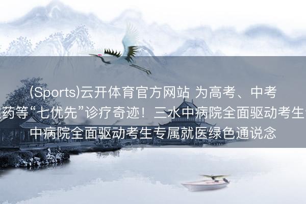 (Sports)云开体育官方网站 为高考、中考考生提供优先救济取药等“七优先”诊疗奇迹！三水中病院全面驱动考生专属就医绿色通说念