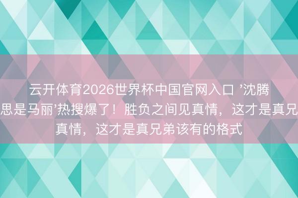 云开体育2026世界杯中国官网入口 '沈腾最佳的医好意思是马丽'热搜爆了！胜负之间见真情，这才是真兄弟该有的格式