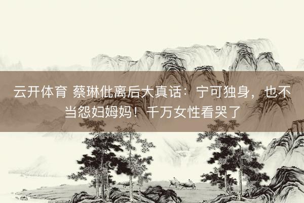 云开体育 蔡琳仳离后大真话：宁可独身，也不当怨妇姆妈！千万女性看哭了