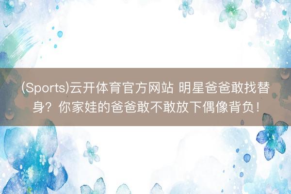 (Sports)云开体育官方网站 明星爸爸敢找替身?你家娃的爸爸敢不敢放下偶像背负!