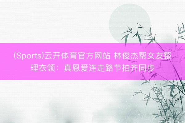 (Sports)云开体育官方网站 林俊杰帮女友整理衣领：真恩爱连走路节拍齐同步