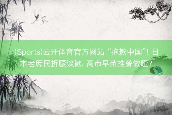(Sports)云开体育官方网站 “抱歉中国”! 日本老庶民折腰谈歉， 高市早苗推聋做哑?