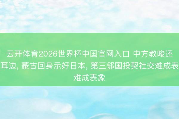 云开体育2026世界杯中国官网入口 中方教唆还在耳边, 蒙古回身示好日本, 第三邻国投契社交难成表象