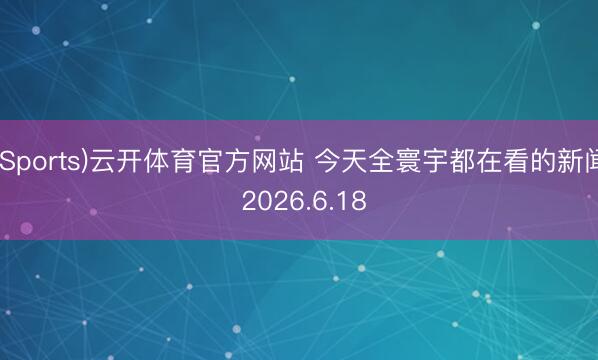 (Sports)云开体育官方网站 今天全寰宇都在看的新闻 2026.6.18